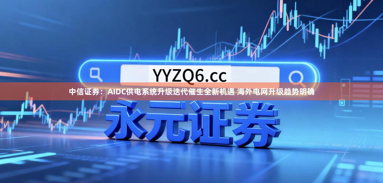 中信证券：AIDC供电系统升级迭代催生全新机遇 海外电网升级趋势明确